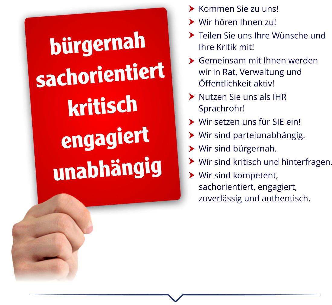 Kommen Sie zu uns!  Wir hören Ihnen zu!  Teilen Sie uns Ihre Wünsche und Ihre Kritik mit!  Gemeinsam mit Ihnen werden  wir in Rat, Verwaltung und Öffentlichkeit aktiv!  Nutzen Sie uns als IHR Sprachrohr!  Wir setzen uns für SIE ein!  Wir sind parteiunabhängig.  Wir sind bürgernah.  Wir sind kritisch und hinterfragen.  Wir sind kompetent, sachorientiert, engagiert, zuverlässig und authentisch.           bürgernah sachorientiert kritisch engagiert unabhängig